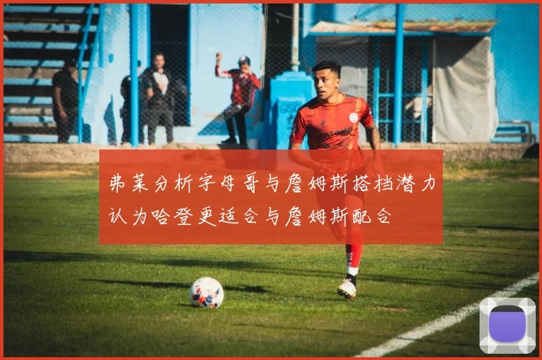 弗莱分析字母哥与詹姆斯搭档潜力认为哈登更适合与詹姆斯配合