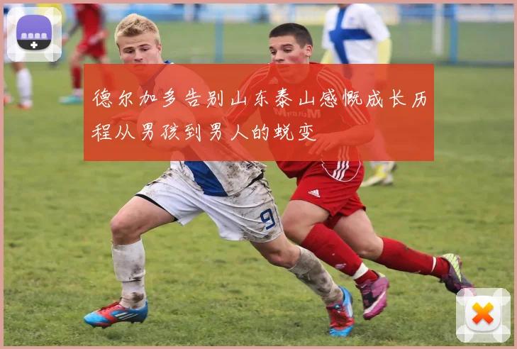 德尔加多告别山东泰山感慨成长历程从男孩到男人的蜕变