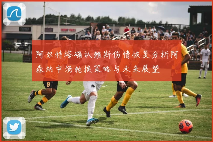 阿尔特塔确认赖斯伤情恢复分析阿森纳中场轮换策略与未来展望