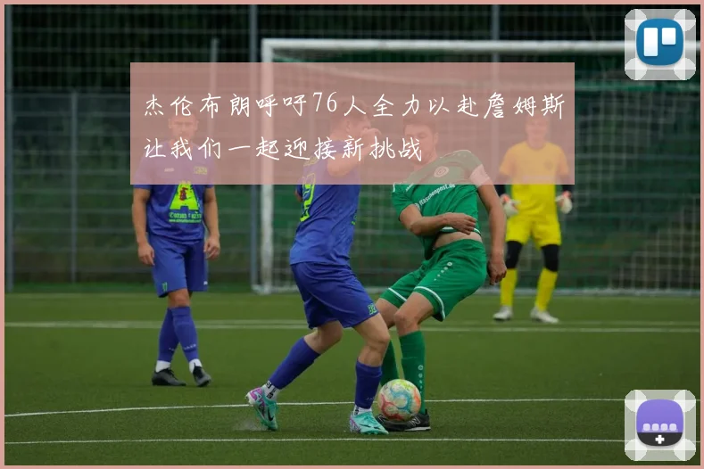 杰伦布朗呼吁76人全力以赴詹姆斯让我们一起迎接新挑战