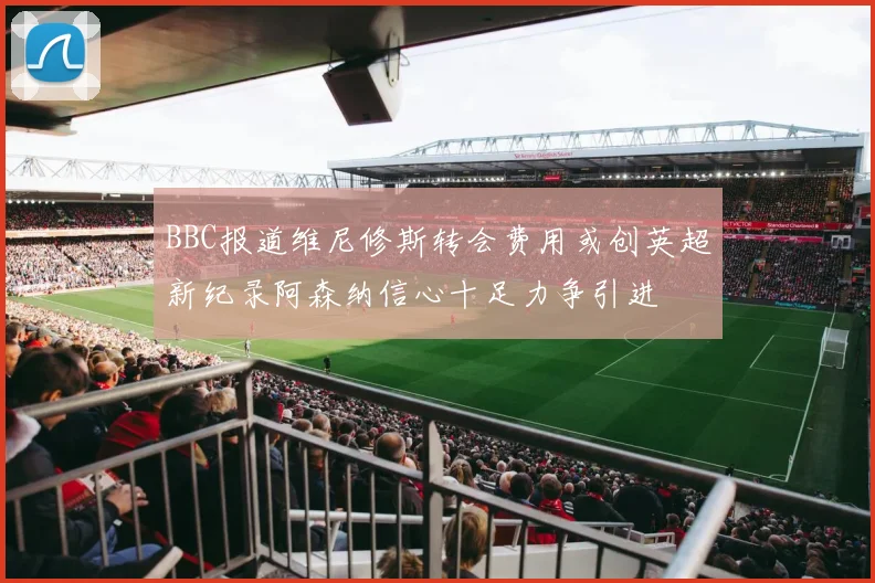 BBC报道维尼修斯转会费用或创英超新纪录阿森纳信心十足力争引进