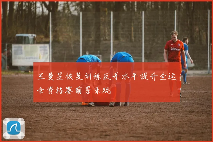 王曼昱恢复训练反手水平提升全运会资格赛前景乐观