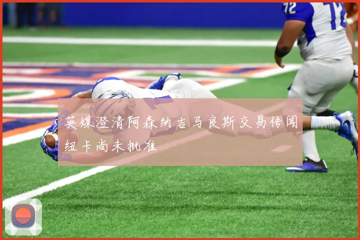 英媒澄清阿森纳吉马良斯交易传闻纽卡尚未批准