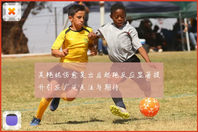 吴艳妮伤愈复出后起跑反应显著提升引发广泛关注与期待