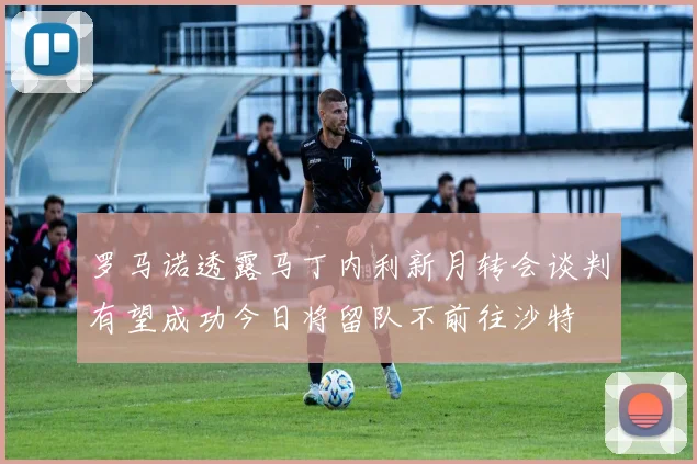 罗马诺透露马丁内利新月转会谈判有望成功今日将留队不前往沙特