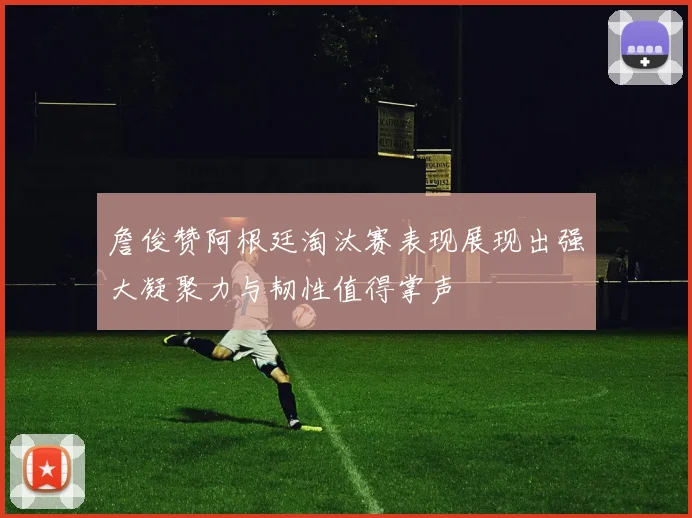 詹俊赞阿根廷淘汰赛表现展现出强大凝聚力与韧性值得掌声
