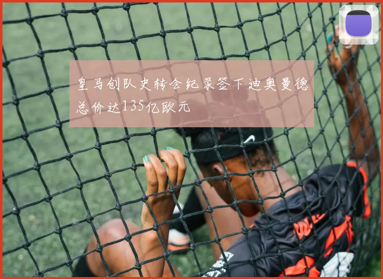 皇马创队史转会纪录签下迪奥曼德总价达135亿欧元