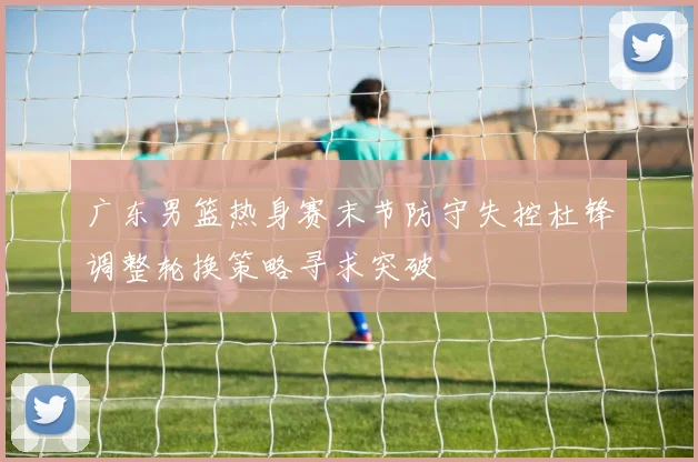广东男篮热身赛末节防守失控杜锋调整轮换策略寻求突破
