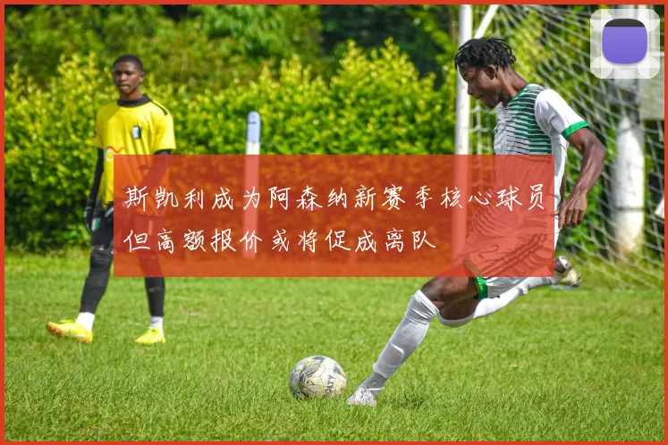 斯凯利成为阿森纳新赛季核心球员但高额报价或将促成离队