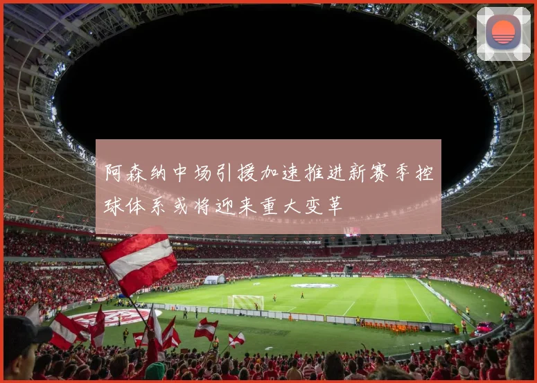 阿森纳中场引援加速推进新赛季控球体系或将迎来重大变革