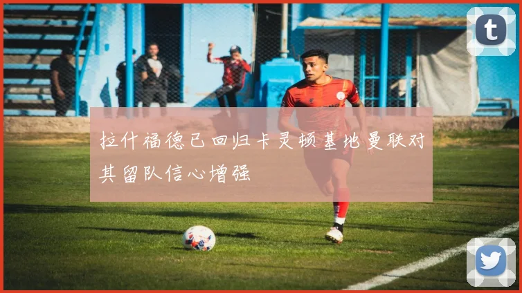 拉什福德已回归卡灵顿基地曼联对其留队信心增强
